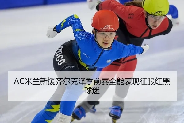 AC米兰新援齐尔克泽季前赛全能表现征服红黑球迷