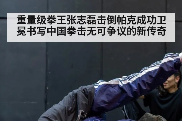 重量级拳王张志磊击倒帕克成功卫冕书写中国拳击无可争议的新传奇